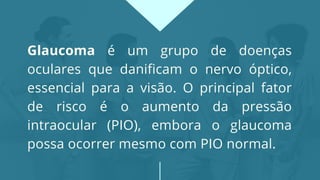 Glaucoma é um grupo de doenças
oculares que danificam o nervo óptico,
essencial para a visão. O principal fator
de risco é o aumento da pressão
intraocular (PIO), embora o glaucoma
possa ocorrer mesmo com PIO normal.
 