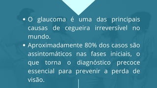 O glaucoma é uma das principais
causas de cegueira irreversível no
mundo.
Aproximadamente 80% dos casos são
assintomáticos nas fases iniciais, o
que torna o diagnóstico precoce
essencial para prevenir a perda de
visão.
 