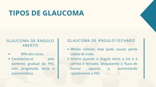TIPOS DE GLAUCOMA
GLAUCOMA DE ÂNGULO FECHADO
Menos comum, mas pode causar perda
súbita de visão.
Ocorre quando o ângulo entre a íris e a
córnea é fechado, bloqueando o fluxo do
humor aquoso e aumentando
rapidamente a PIO.
GLAUCOMA DE ÂNGULO
ABERTO
90% dos casos.
Caracteriza-se pelo
aumento gradual da PIO,
com progressão lenta e
assintomática.
 