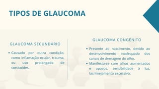 TIPOS DE GLAUCOMA
GLAUCOMA SECUNDÁRIO
Causado por outra condição,
como inflamação ocular, trauma,
ou uso prolongado de
corticoides.
GLAUCOMA CONGÊNITO
Presente ao nascimento, devido ao
desenvolvimento inadequado dos
canais de drenagem do olho.
Manifesta-se com olhos aumentados
e opacos, sensibilidade à luz,
lacrimejamento excessivo.
 