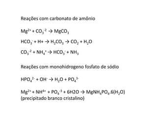 Reações com carbonato de amônio 
Mg2+ + CO3 
-2 → MgCO3 
- + H+ → H2CO3 → CO2 + H2O 
HCO3 
-2 + NH4 
CO3 
+ → HCO3 
- + NH3 
Reações com monohidrogeno fosfato de sódio 
2- + OH- → H2O + PO4 
HPO4 
3- 
Mg2+ + NH4+ + PO4 
-3 + 6H2O → MgNH4PO4.6(H2O) 
(precipitado branco cristalino) 
 