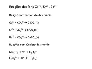 Reações dos íons Ca2+ , Sr2+ , Ba2+ 
Reação com carbonato de amônio 
Ca2+ + CO3 
2+ → CaCO3(s) 
Sr2+ + CO3 
2+ → SrCO3(s) 
Ba2+ + CO3 
2+ → BaCO3(s) 
Reações com Oxalato de amônio 
MC2O4 → M2+ + C2O4 
2- 
2- + H+ → HC2O4 
C2O4 
- 
 