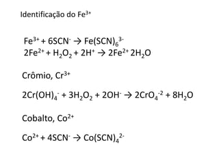 Identificação do Fe3+ 
Fe3+ + 6SCN- → Fe(SCN)6 
3- 
2Fe2+ + H2O2 + 2H+ → 2Fe2+ 2H2O 
Crômio, Cr3+ 
2Cr(OH)4 
- + 3H2O2 + 2OH- → 2CrO4 
-2 + 8H2O 
Cobalto, Co2+ 
Co2+ + 4SCN- → Co(SCN)4 
2- 
 