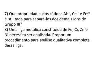 7) Que propriedades dos cátions Al3+, Cr3+ e Fe2+ 
é utilizada para separá-los dos demais íons do 
Grupo III? 
8) Uma liga metálica constituída de Fe, Cr, Zn e 
Ni necessita ser analisada. Propor um 
procedimento para análise qualitativa completa 
dessa liga. 
 