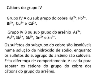 Cátions do grupo IV 
Grupo IV A ou sub grupo do cobre Hg2+, Pb2+, 
Bi3+, Cu2+ e Cd2+. 
Grupo IV B ou sub grupo do arsênio As3+, 
As5+, Sb3+, Sb5+, Sn2+ e Sn4+. 
Os sulfetos do subgrupo do cobre são insolúveis 
numa solução de hidróxido de sódio, enquanto 
os sulfetos do subgrupo do arsênio são solúveis. 
Esta diferença de comportamento é usada para 
separar os cátions do grupo do cobre dos 
cátions do grupo do arsênio. 
 
