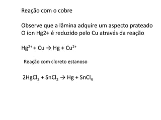 Reação com o cobre 
Observe que a lâmina adquire um aspecto prateado 
O íon Hg2+ é reduzido pelo Cu através da reação 
Hg2+ + Cu → Hg + Cu2+ 
Reação com cloreto estanoso 
2HgCl2 + SnCl2 → Hg + SnCl4 
 