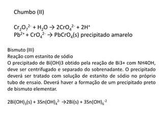 Chumbo (II) 
2- + H2O → 2CrO4 
Cr2O7 
2- + 2H+ 
Pb2+ + CrO4 
2- → PbCrO4(s) precipitado amarelo 
Bismuto (III) 
Reação com estanito de sódio 
O precipitado de Bi(OH)3 obtido pela reação de Bi3+ com NH4OH, 
deve ser centrifugado e separado do sobrenadante. O precipitado 
deverá ser tratado com solução de estanito de sódio no próprio 
tubo de ensaio. Deverá haver a formação de um precipitado preto 
de bismuto elementar. 
2- →2Bi(s) + 3Sn(OH)6 
2Bi(OH)3(s) + 3Sn(OH)4 
-2 
 