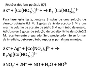 Reações dos íons potássio (K+) 
3K+ + [Co(NO2)6]3- + → K3 [Co(NO2)6]3- 
Para fazer este teste, junta-se 3 gotas de uma solução de 
cloreto potássio 0,2 M, 3 gotas de ácido acético 3 M e um 
mesmo volume de acetato de sódio 3 M num tubo de ensaio. 
Adiciona-se 6 gotas de solução de cobaltonitrito de sódio0,2 
M, recentemente preparada. Se o precipitado não se formar 
de imediato, deixa-se o tubo repousar por alguns minutos. 
2K+ + Ag+ + [Co(NO2)6]3- + → 
K2Ag[Co(NO2)6]3- 
3NO2 
- + 2H+ → NO + H2O + NO3- 
 