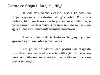 Os íons dos metais alcalinos Na+ e K+ possuem
carga pequena e a estrutura de gás nobre. Por esses
motivos, têm uma fraca atração por ânions e moléculas, e
como consequência a maioria de seus sais são solúveis em
água e seus íons raramente formam complexos.
O íon amônio está incluído neste grupo porque
apresenta propriedades semelhantes.
Este grupo de cátions não possui um reagente
especifico para separá-los e a identificação de cada um
deve ser feita em uma solução contendo os íons sem
previa separação.
Cátions do Grupo I Na +, K +, NH4
+
 