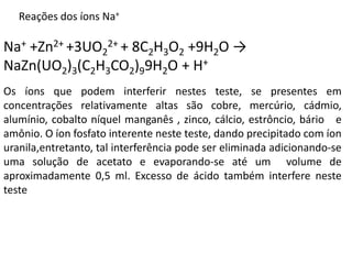 Na+ +Zn2+ +3UO2
2+ + 8C2H3O2 +9H2O →
NaZn(UO2)3(C2H3CO2)99H2O + H+
Os íons que podem interferir nestes teste, se presentes em
concentrações relativamente altas são cobre, mercúrio, cádmio,
alumínio, cobalto níquel manganês , zinco, cálcio, estrôncio, bário e
amônio. O íon fosfato interente neste teste, dando precipitado com íon
uranila,entretanto, tal interferência pode ser eliminada adicionando-se
uma solução de acetato e evaporando-se até um volume de
aproximadamente 0,5 ml. Excesso de ácido também interfere neste
teste
Reações dos íons Na+
 