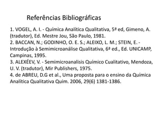 1. VOGEL, A. I. - Química Analítica Qualitativa, 5ª ed, Gimeno, A.
(tradutor), Ed. Mestre Jou, São Paulo, 1981.
2. BACCAN, N.; GODINHO, O. E. S.; ALEIXO, L. M.; STEIN, E. -
Introdução à Semimicroanálise Qualitativa, 6ª ed., Ed. UNICAMP,
Campinas, 1995.
3. ALEXÉEV, V. - Semimicroanalisis Químico Cualitativo, Mendoza,
U. V. (tradutor), Mir Publishers, 1975.
4. de ABREU, D.G et al., Uma proposta para o ensino da Química
Analítica Qualitativa Quim. 2006, 29(6) 1381-1386.
Referências Bibliográficas
 