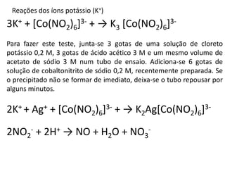 Reações dos íons potássio (K+)
3K+ + [Co(NO2)6]3- + → K3 [Co(NO2)6]3-
Para fazer este teste, junta-se 3 gotas de uma solução de cloreto
potássio 0,2 M, 3 gotas de ácido acético 3 M e um mesmo volume de
acetato de sódio 3 M num tubo de ensaio. Adiciona-se 6 gotas de
solução de cobaltonitrito de sódio 0,2 M, recentemente preparada. Se
o precipitado não se formar de imediato, deixa-se o tubo repousar por
alguns minutos.
2K+ + Ag+ + [Co(NO2)6]3- + → K2Ag[Co(NO2)6]3-
2NO2
- + 2H+ → NO + H2O + NO3
-
 