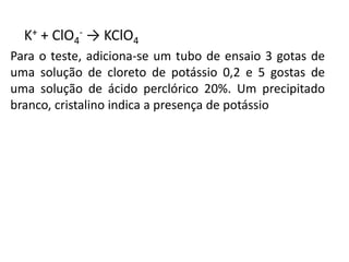 K+ + ClO4
- → KClO4
Para o teste, adiciona-se um tubo de ensaio 3 gotas de
uma solução de cloreto de potássio 0,2 e 5 gostas de
uma solução de ácido perclórico 20%. Um precipitado
branco, cristalino indica a presença de potássio
 