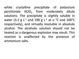 white crystalline precipitate of potassium
perchlorate KClO4 from moderately dilute
solutions. The precipitate is slightly soluble in
water (3.2 g L-1 and 198 g L-1 at o °C and 100°C
respectively), and virtually insoluble in absolute
alcohol. The alcoholic solution should not be
heated as a dangerous explosion may result. This
reaction is unaffected by the presence of
ammonium salts.
 