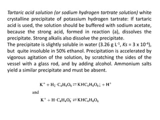 Tartaric acid solution (or sodium hydrogen tartrate solution) white
crystalline precipitate of potassium hydrogen tartrate: If tartaric
acid is used, the solution should be buffered with sodium acetate,
because the strong acid, formed in reaction (a), dissolves the
precipitate. Strong alkalis also dissolve the precipitate.
The precipitate is slightly soluble in water (3.26 g L-1, Ks = 3 x 10-4),
but quite insoluble in 50% ethanol. Precipitation is accelerated by
vigorous agitation of the solution, by scratching the sides of the
vessel with a glass rod, and by adding alcohol. Ammonium salts
yield a similar precipitate and must be absent.
 