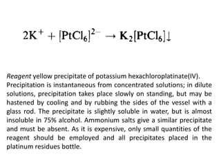 Reagent yellow precipitate of potassium hexachloroplatinate(IV).
Precipitation is instantaneous from concentrated solutions; in dilute
solutions, precipitation takes place slowly on standing, but may be
hastened by cooling and by rubbing the sides of the vessel with a
glass rod. The precipitate is slightly soluble in water, but is almost
insoluble in 75% alcohol. Ammonium salts give a similar precipitate
and must be absent. As it is expensive, only small quantities of the
reagent should be employed and all precipitates placed in the
platinum residues bottle.
 