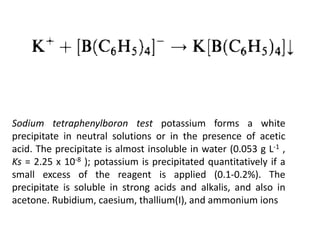 Sodium tetraphenylboron test potassium forms a white
precipitate in neutral solutions or in the presence of acetic
acid. The precipitate is almost insoluble in water (0.053 g L-1 ,
Ks = 2.25 x 10-8 ); potassium is precipitated quantitatively if a
small excess of the reagent is applied (0.1-0.2%). The
precipitate is soluble in strong acids and alkalis, and also in
acetone. Rubidium, caesium, thallium(I), and ammonium ions
 