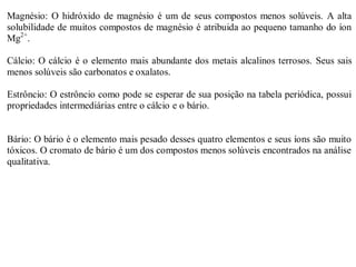 Magnésio: O hidróxido de magnésio é um de seus compostos menos solúveis. A alta
solubilidade de muitos compostos de magnésio é atribuida ao pequeno tamanho do íon
Mg2+
.
Cálcio: O cálcio é o elemento mais abundante dos metais alcalinos terrosos. Seus sais
menos solúveis são carbonatos e oxalatos.
Estrôncio: O estrôncio como pode se esperar de sua posição na tabela periódica, possui
propriedades intermediárias entre o cálcio e o bário.
Bário: O bário é o elemento mais pesado desses quatro elementos e seus íons são muito
tóxicos. O cromato de bário é um dos compostos menos solúveis encontrados na análise
qualitativa.
 