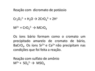 Reação com dicromato de potássio
Cr2O7
2- + H2O → 2CrO4
2- + 2H+
M2+ + CrO4
2- → MCrO4
Os íons bário formam como o cromato um
precipitado amarelo de cromato de bário,
BaCrO4. Os íons Sr2+ e Ca2+ não precipitam nas
condições que foi feita a reação.
Reação com sulfato de amônio
M2+ + SO4
2- → MSO4
 