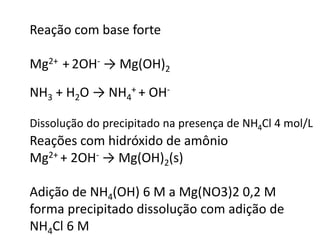 Reação com base forte
Mg2+ + 2OH- → Mg(OH)2
NH3 + H2O → NH4
+ + OH-
Dissolução do precipitado na presença de NH4Cl 4 mol/L
Reações com hidróxido de amônio
Mg2+ + 2OH- → Mg(OH)2(s)
Adição de NH4(OH) 6 M a Mg(NO3)2 0,2 M
forma precipitado dissolução com adição de
NH4Cl 6 M
 