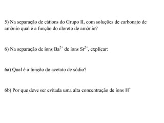 5) Na separação de cátions do Grupo II, com soluções de carbonato de
amônio qual é a função do cloreto de amônio?
6) Na separação de íons Ba2+
de íons Sr2+
, explicar:
6a) Qual é a função do acetato de sódio?
6b) Por que deve ser evitada uma alta concentração de íons H+
 