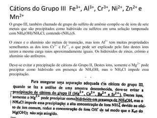 Cátions do Grupo III Fe3+, Al3+, Cr3+, Ni2+, Zn2+ e
Mn2+
O grupo III, também chamado de grupo do sulfeto de amônio compõe-se de íons de sete
metais que são precipitados como hidróxido ou sulfetos em uma solução tamponada
com NH4(OH)/NH4Cl, contendo (NH4)2S.
O zinco e o alumínio são metais de transição, mas íons Al3+
tem muitas propriedades
semelhantes as dos íons Cr3+
e Fe3+
, o que pode ser explicado pelo fato destes íons
terem a mesma carga raios aproximadamente iguais. Os hidróxidos de zinco, crômio e
alumínio são anfóteros.
Deve-se evitar a precipitação de cátions do Grupo II, Destes íons, somente o Mg2+
pode
precipitar como hidróxido em presença de NH4OH, mas o NH4Cl impede essa
precipitação.
 