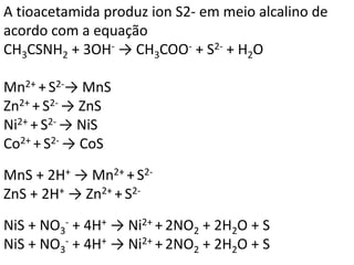 A tioacetamida produz ion S2- em meio alcalino de
acordo com a equação
CH3CSNH2 + 3OH- → CH3COO- + S2- + H2O
Mn2+ +S2-→ MnS
Zn2+ + S2- → ZnS
Ni2+ + S2- → NiS
Co2+ + S2- → CoS
MnS + 2H+ → Mn2+ +S2-
ZnS + 2H+ → Zn2+ + S2-
NiS + NO3
- + 4H+ → Ni2+ + 2NO2 + 2H2O + S
NiS + NO3
- + 4H+ → Ni2+ + 2NO2 + 2H2O + S
 