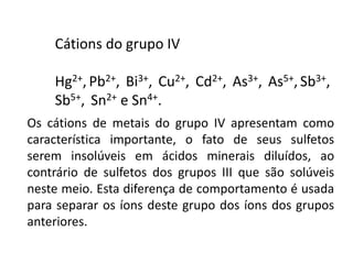 Cátions do grupo IV
Hg2+, Pb2+, Bi3+, Cu2+, Cd2+, As3+, As5+, Sb3+,
Sb5+, Sn2+ e Sn4+.
Os cátions de metais do grupo IV apresentam como
característica importante, o fato de seus sulfetos
serem insolúveis em ácidos minerais diluídos, ao
contrário de sulfetos dos grupos III que são solúveis
neste meio. Esta diferença de comportamento é usada
para separar os íons deste grupo dos íons dos grupos
anteriores.
 