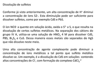 Dissolução de sulfetos
Conforme já visto anteriormente, um alta concentração de H+ diminui
a concentração de íons S2-. Esta diminuição pode ser suficiente para
dissolver sulfetos, como por exemplo CdS e PbS.
O íon NO3- a quente em solução ácida, oxida o S2- a S, o que resulta na
dissolução de certos sulfetos metálicos. Na separação dos cátions do
grupo IV A, utiliza-se uma solução de HNO3 4 M para dissolver CdS,
PBS, Bi2S3 e CuS. Dessa maneira esses metais são separados do HgS
que não dissolve neste meio.
Uma alta concentração de agente complexante pode diminuir a
concentração de íons metálicos a tal ponto que sulfeto metálico
dissolve-se. Um exemplo, é a dissolução do CdS em soluções contendo
altas concentrações de Cl-, com formação do complexo CdCl4
-2
 