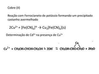 Cobre (II)
Reação com Ferrocianeto de potássio formando um precipitado
castanho avermelhado
2Cu2+ + [Fe(CN)6]4- → Cu2[Fe(CN)6](s)
Determinação de Cd2+ na presença de Cu2+
 