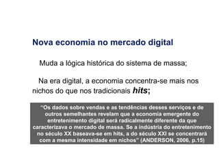 Nova economia no mercado digital Muda a lógica histórica do sistema de massa; Na era digital, a economia concentra-se mais nos nichos do que nos tradicionais  hits ; “ Os dados sobre vendas e as tendências desses serviços e de outros semelhantes revelam que a economia emergente do entretenimento digital será radicalmente diferente da que caracterizava o mercado de massa. Se a indústria do entretenimento no século XX baseava-se em hits, a do século XXI se concentrará com a mesma intensidade em nichos” (ANDERSON, 2006, p.15) 