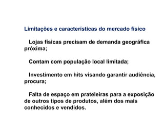 Limitações e características do mercado físico Lojas físicas precisam de demanda geográfica próxima; Contam com população local limitada; Investimento em hits visando garantir audiência, procura; Falta de espaço em prateleiras para a exposição de outros tipos de produtos, além dos mais conhecidos e vendidos. 
