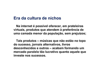 Era da cultura de nichos Na internet é possível oferecer, em prateleiras virtuais, produtos que atendem à preferência de uma camada menor da população, sem prejuízos; Tais produtos – músicas que não estão no topo do sucesso, jornais alternativos, livros desconhecidos e outros – acabam formando um mercado paralelo tão lucrativo quanto aquele que investe nos sucessos. 