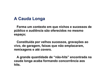 A Cauda Longa Forma um contexto em que nichos e sucessos de público e audiência são oferecidos no mesmo espaço; Constituída por velhos sucessos, gravações ao vivo, de garagem, faixas que não emplacaram, remixagens e até  covers .  A grande quantidade de “não-hits” encontrada na cauda longa acaba formando concorrência aos hits. 