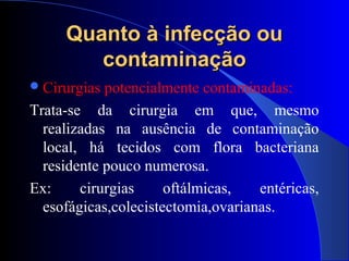 Quanto à infecção ouQuanto à infecção ou
contaminaçãocontaminação
Cirurgias potencialmente contaminadas:
Trata-se da cirurgia em que, mesmo
realizadas na ausência de contaminação
local, há tecidos com flora bacteriana
residente pouco numerosa.
Ex: cirurgias oftálmicas, entéricas,
esofágicas,colecistectomia,ovarianas.
 