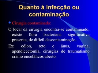 Quanto à infecção ouQuanto à infecção ou
contaminaçãocontaminação
Cirurgia contaminada:
O local da cirurgia encontra-se contaminado,
existe flora bacteriana significativa
presente, de difícil descontaminação.
Ex: cólon, reto e ânus, vagina,
apendicectomia, cirurgias de traumatismo
crânio encefálicos aberto.
 