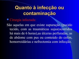 Quanto à infecção ouQuanto à infecção ou
contaminaçãocontaminação
Cirurgia infectada:
São aquelas em que existe supuração (pus)do
tecido, com as traumáticas sujas(ocorridos
há mais de 6 horas),as úlceras perfuradas, as
de abdome com pus ou conteúdo do colón,
hemorroidárias e nefrectomia com infecção.
 