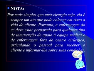 NOTA:
Por mais simples que uma cirurgia seja, ela é
sempre um ato que pode colocar em risco a
vida do cliente. Portanto, a enfermagem do
cc deve estar preparada para qualquer tipo
de intervenção de apoio à equipe médica e
de enfermagem fora do centro cirúrgico,
articulando o pessoal para receber o
cliente e informar-lhe sobre suas condições.
 