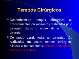 Tempos CirúrgicosTempos Cirúrgicos
Denominam-se tempos cirúrgicos os
procedimentos ou manobras realizados pelo
cirurgião desde o início até o fim da
cirurgia.
De modo geral, todas as cirurgias são
realizadas em quatro tempos cirúrgicos
básicos e fundamentais:diérese, hemostasia,
exérese e a síntese.
 