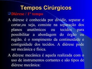 Tempos CirúrgicosTempos Cirúrgicos
 Diérese / 1° tempo
A diérese é conhecida por dividir, separar e
cortar,ou seja, consiste na separação dos
planos anatômicos ou tecidos para
possibilitar a abordagem do órgão ou
região. é o rompimento da continuidade e
contiguidade dos tecidos. A diérese pode
ser mecânica e física.
A diérese mecânica é aquela realizada com o
uso de instrumentos cortantes e são tipos de
diérese mecânica:
 