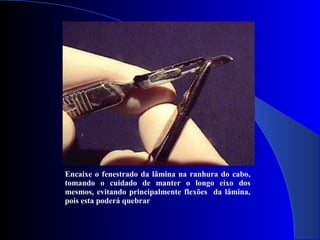 Encaixe o fenestrado da lâmina na ranhura do cabo,
tomando o cuidado de manter o longo eixo dos
mesmos, evitando principalmente flexões da lâmina,
pois esta poderá quebrar
 