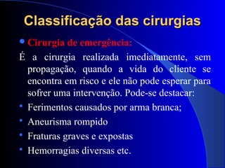 Classificação das cirurgiasClassificação das cirurgias
Cirurgia de emergência:
É a cirurgia realizada imediatamente, sem
propagação, quando a vida do cliente se
encontra em risco e ele não pode esperar para
sofrer uma intervenção. Pode-se destacar:
 Ferimentos causados por arma branca;
 Aneurisma rompido
 Fraturas graves e expostas
 Hemorragias diversas etc.
 