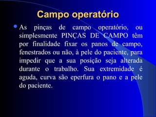 Campo operatórioCampo operatório
As pinças de campo operatório, ou
simplesmente PINÇAS DE CAMPO têm
por finalidade fixar os panos de campo,
fenestrados ou não, à pele do paciente, para
impedir que a sua posição seja alterada
durante o trabalho. Sua extremidade é
aguda, curva são eperfura o pano e a pele
do paciente.
 