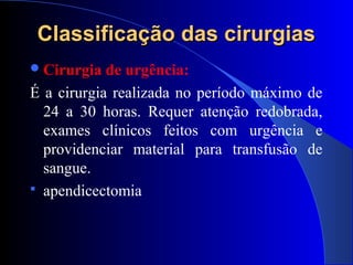 Classificação das cirurgiasClassificação das cirurgias
Cirurgia de urgência:
É a cirurgia realizada no período máximo de
24 a 30 horas. Requer atenção redobrada,
exames clínicos feitos com urgência e
providenciar material para transfusão de
sangue.
 apendicectomia
 