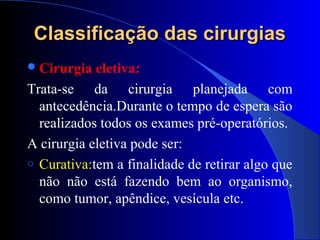 Classificação das cirurgiasClassificação das cirurgias
Cirurgia eletiva:
Trata-se da cirurgia planejada com
antecedência.Durante o tempo de espera são
realizados todos os exames pré-operatórios.
A cirurgia eletiva pode ser:
o Curativa:tem a finalidade de retirar algo que
não não está fazendo bem ao organismo,
como tumor, apêndice, vesícula etc.
 