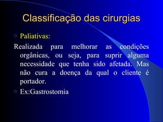Classificação das cirurgiasClassificação das cirurgias
o Paliativas:
Realizada para melhorar as condições
orgânicas, ou seja, para suprir alguma
necessidade que tenha sido afetada. Mas
não cura a doença da qual o cliente é
portador.
o Ex:Gastrostomia
 