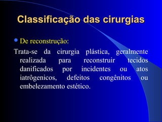 Classificação das cirurgiasClassificação das cirurgias
De reconstrução:
Trata-se da cirurgia plástica, geralmente
realizada para reconstruir tecidos
danificados por incidentes ou atos
iatrôgenicos, defeitos congênitos ou
embelezamento estético.
 