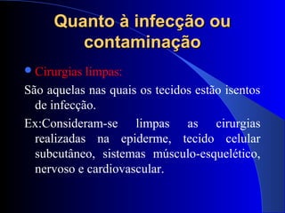 Quanto à infecção ouQuanto à infecção ou
contaminaçãocontaminação
Cirurgias limpas:
São aquelas nas quais os tecidos estão isentos
de infecção.
Ex:Consideram-se limpas as cirurgias
realizadas na epiderme, tecido celular
subcutâneo, sistemas músculo-esquelético,
nervoso e cardiovascular.
 