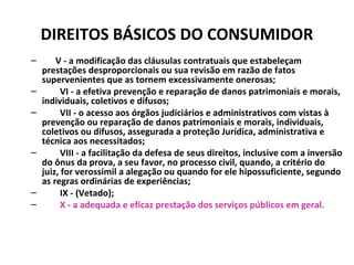 DIREITOS BÁSICOS DO CONSUMIDOR
– V - a modificação das cláusulas contratuais que estabeleçam
prestações desproporcionais ou sua revisão em razão de fatos
supervenientes que as tornem excessivamente onerosas;
– VI - a efetiva prevenção e reparação de danos patrimoniais e morais,
individuais, coletivos e difusos;
– VII - o acesso aos órgãos judiciários e administrativos com vistas à
prevenção ou reparação de danos patrimoniais e morais, individuais,
coletivos ou difusos, assegurada a proteção Jurídica, administrativa e
técnica aos necessitados;
– VIII - a facilitação da defesa de seus direitos, inclusive com a inversão
do ônus da prova, a seu favor, no processo civil, quando, a critério do
juiz, for verossímil a alegação ou quando for ele hipossuficiente, segundo
as regras ordinárias de experiências;
– IX - (Vetado);
– X - a adequada e eficaz prestação dos serviços públicos em geral.
 
