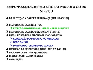 RESPONSABILIDADE PELO FATO DO PRODUTO OU DO
SERVIÇO
 DA PROTEÇÃO À SAÚDE E SEGURANÇA (ART. 8º AO 10º)
 RESPONSABILIDADE OBJETIVA
 EXCEÇÃO: PROFISSIONAL LIBERAL – RESP SUBJETIVA
 RESPONSABILIDADE DO COMERCIANTE (ART. 13)
 PRESSUPOSTOS DA RESPONSABILIDADE OBJETIVA
 COLOCAÇÃO DO PRODUTO NO MERCADO;
 NEXO CAUSAL
 DANO OU POTENCIALIDADE DANOSA
 EXCLUSÃO DA RESPONSABILIDADE (ART. 12, PAR. 3º)
 PRODUTO DE MELHOR QUALIDADE
 CLÁUSULAS DE NÃO INDENIZAR
 PRESCRIÇÃO
 